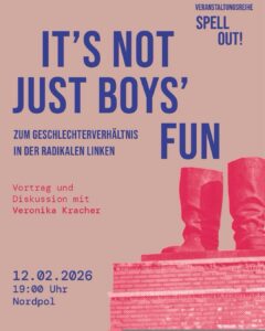 Grafik zum beworbenen Vortrag. Im Hintergrund zwei leere Stiefel auf einem Sockel, dazu der Text: "Veranstaltungsreihe Spell Out! Its not just boys fun. Zum Geschlechterverhältnis in der radikalen Linken". 12.02.2026, 19:00 Uhr, Nordpol."